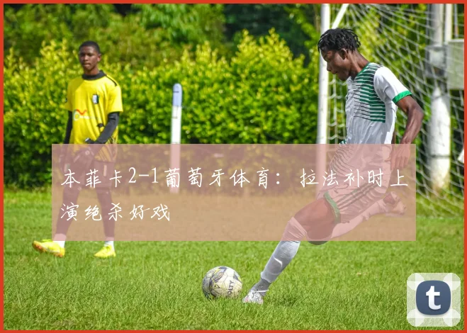 本菲卡2-1葡萄牙体育:拉法补时上演绝杀好戏