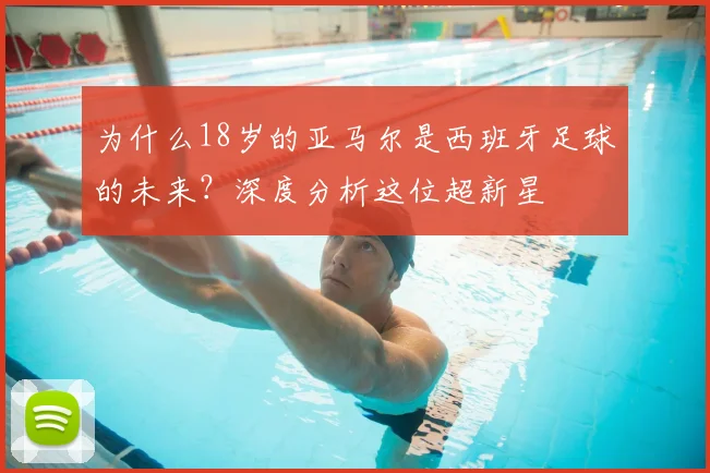 为什么18岁的亚马尔是西班牙足球的未来?深度分析这位超新星