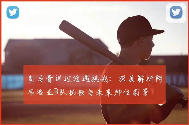 皇马青训过渡遇挑战：深度解析阿韦洛亚B队执教与未来帅位前景