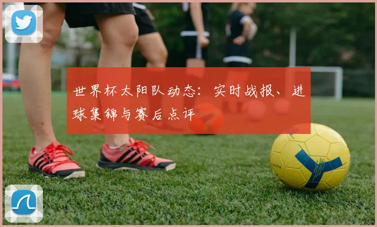 世界杯太阳队动态:实时战报、进球集锦与赛后点评
