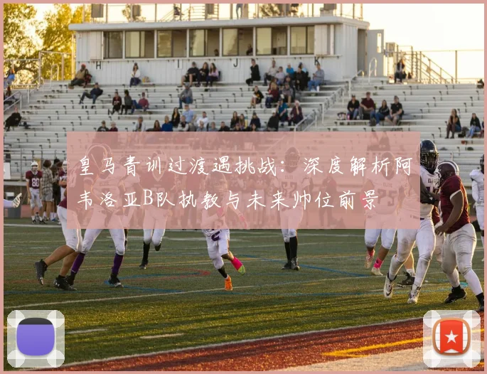 皇马青训过渡遇挑战：深度解析阿韦洛亚B队执教与未来帅位前景