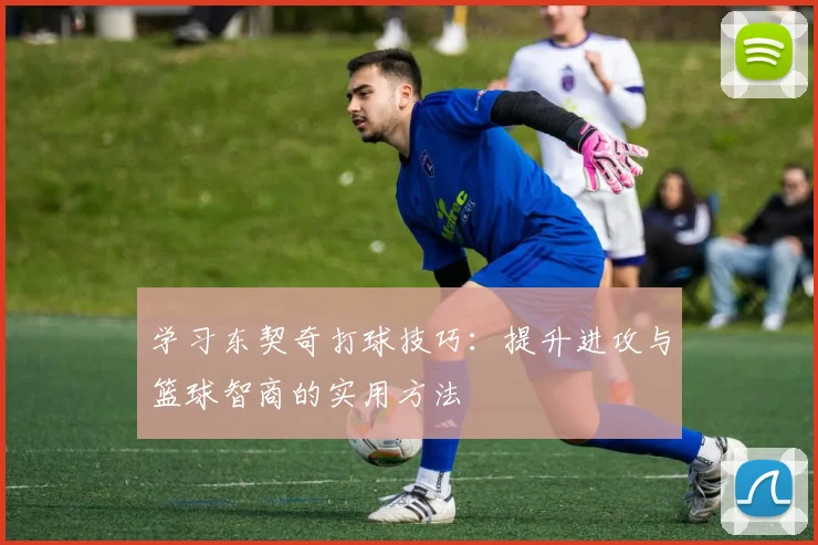 学习东契奇打球技巧:提升进攻与篮球智商的实用方法
