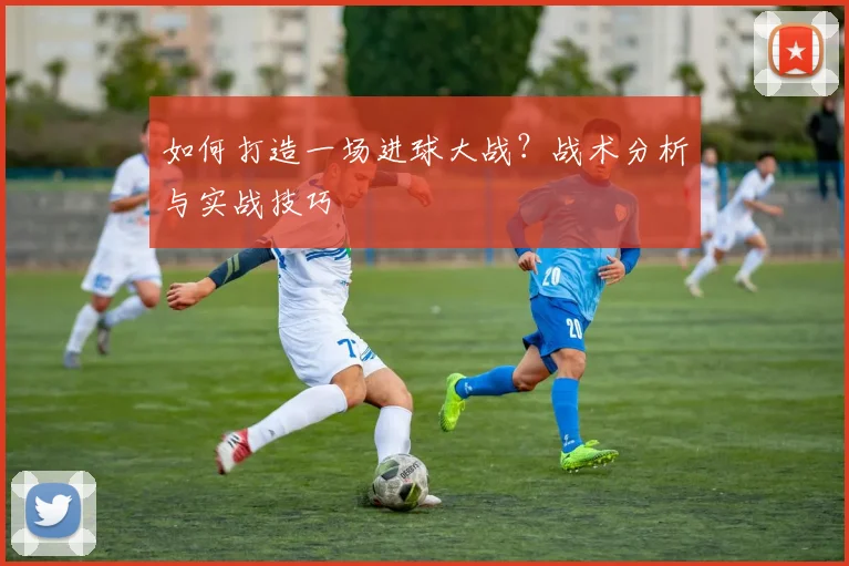 如何打造一场进球大战?战术分析与实战技巧