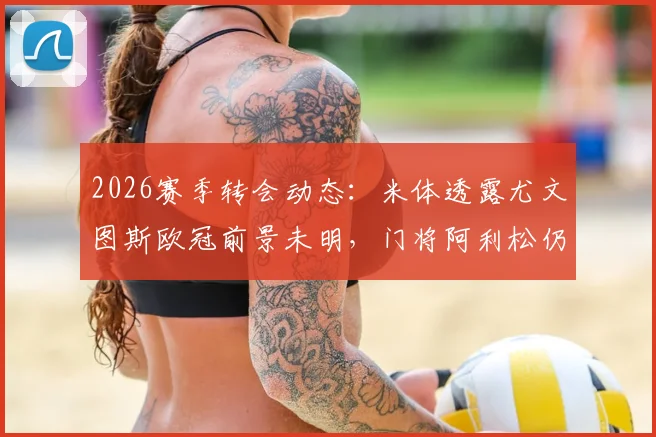2026赛季转会动态：米体透露尤文图斯欧冠前景未明，门将阿利松仍表达加盟意愿，转会市场分析解读